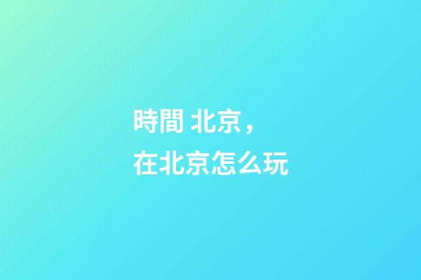 時間 北京，在北京怎么玩-第1張-觀點-玄機派